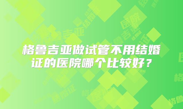格鲁吉亚做试管不用结婚证的医院哪个比较好?