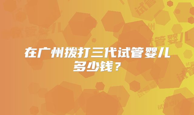 在广州拨打三代试管婴儿多少钱?