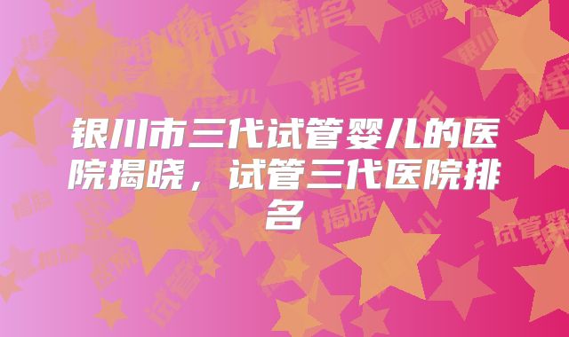 银川市三代试管婴儿的医院揭晓,试管三代医院排名