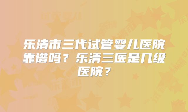 乐清市三代试管婴儿医院靠谱吗?乐清三医是几级医院?