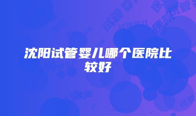 沈阳试管婴儿哪个医院比较好