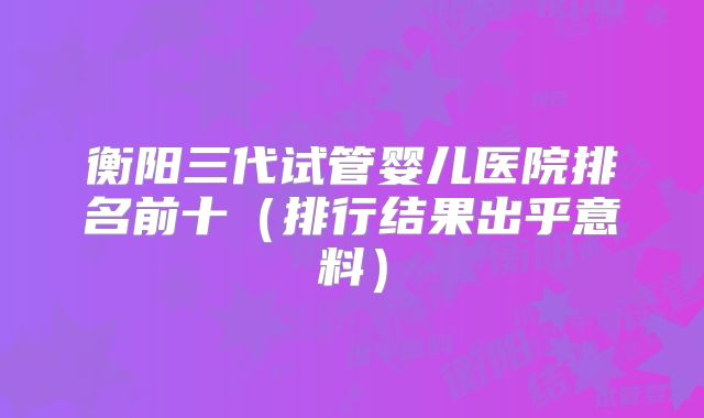 衡阳三代试管婴儿医院排名前十(排行结果出乎意料)