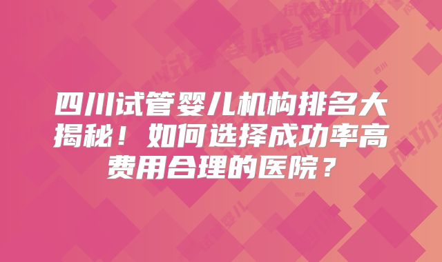 四川试管婴儿机构排名大揭秘!如何选择成功率高费用合理的医院?
