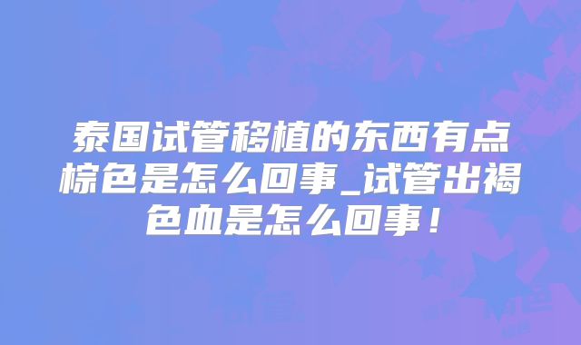 泰国试管移植的东西有点棕色是怎么回事_试管出褐色血是怎么回事!
