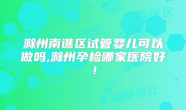 滁州南谯区试管婴儿可以做吗,滁州孕检哪家医院好！
