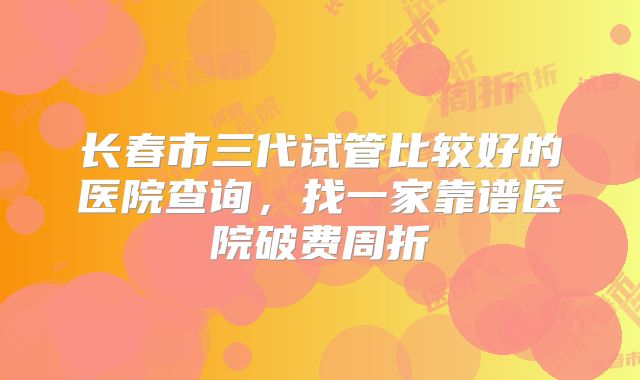 长春市三代试管比较好的医院查询,找一家靠谱医院破费周折