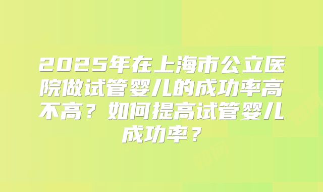 2025年在上海市公立医院做试管婴儿的成功率高不高?如何提高试管婴儿成功率?