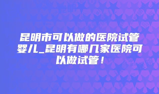 昆明市可以做的医院试管婴儿_昆明有哪几家医院可以做试管!