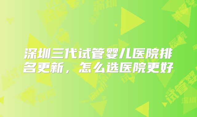 深圳三代试管婴儿医院排名更新,怎么选医院更好