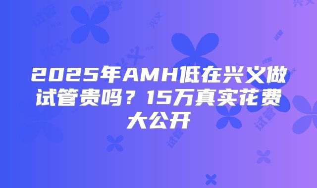 2025年AMH低在兴义做试管贵吗?15万真实花费大公开
