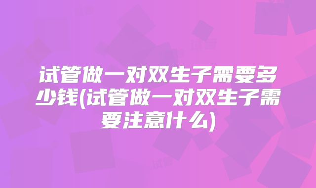 试管做一对双生子需要多少钱(试管做一对双生子需要注意什么)