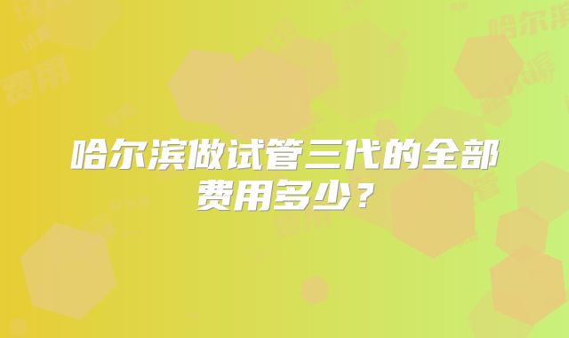 哈尔滨做试管三代的全部费用多少?