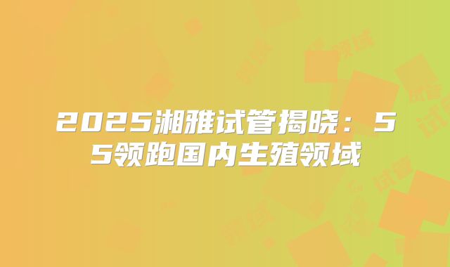 2025湘雅试管揭晓:55领跑国内生殖领域
