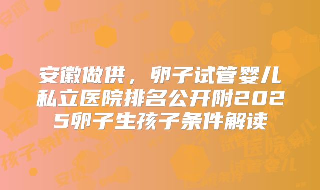 安徽做供，卵子试管婴儿私立医院排名公开附2025卵子生孩子条件解读