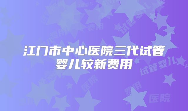 江门市中心医院三代试管婴儿较新费用
