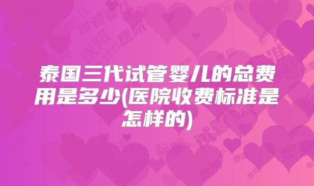 泰国三代试管婴儿的总费用是多少(医院收费标准是怎样的)