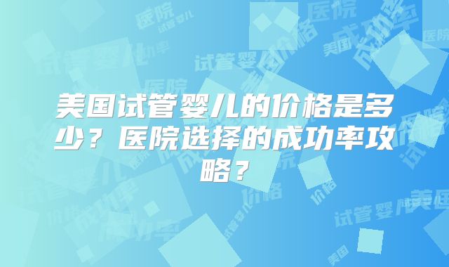 美国试管婴儿的价格是多少？医院选择的成功率攻略？