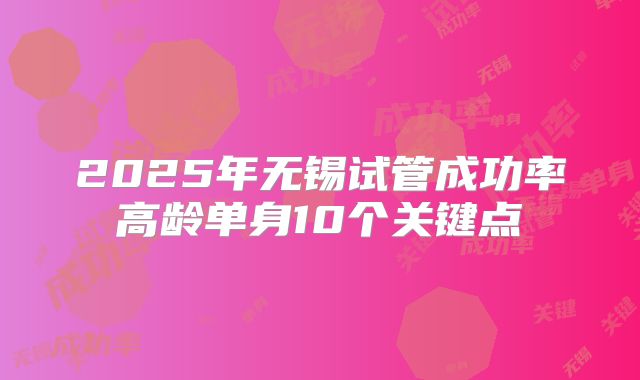 2025年无锡试管成功率高龄单身10个关键点