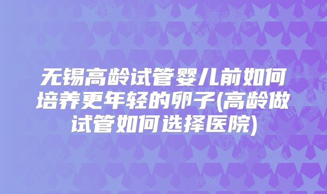 无锡高龄试管婴儿前如何培养更年轻的卵子(高龄做试管如何选择医院)