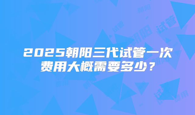 2025朝阳三代试管一次费用大概需要多少？
