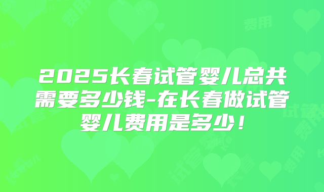 2025长春试管婴儿总共需要多少钱-在长春做试管婴儿费用是多少！