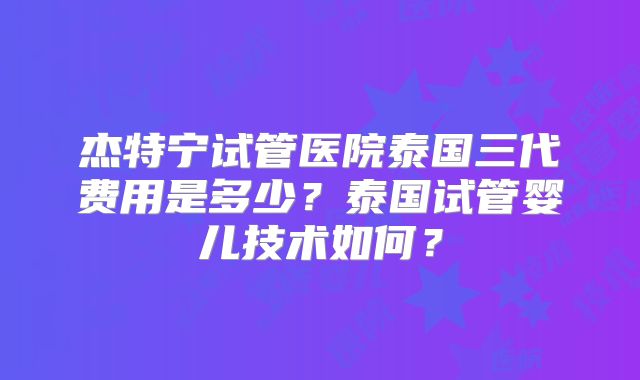 杰特宁试管医院泰国三代费用是多少?泰国试管婴儿技术如何?