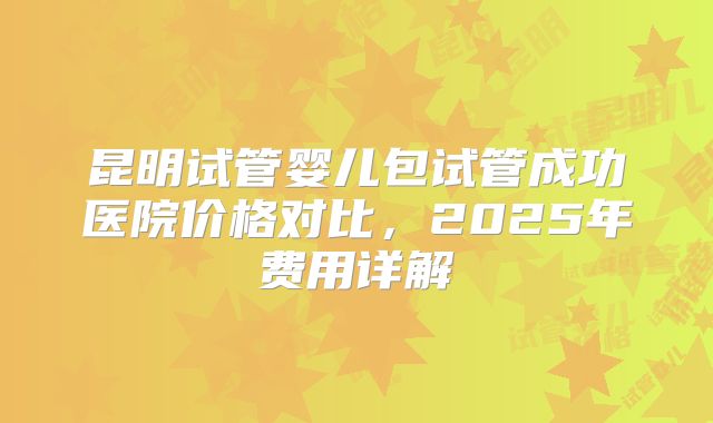 昆明试管婴儿包试管成功医院价格对比,2025年费用详解