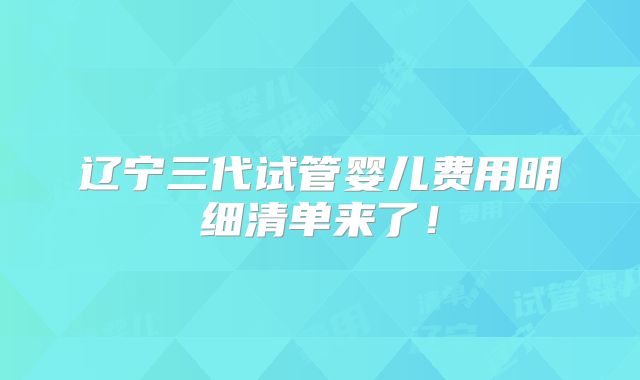 辽宁三代试管婴儿费用明细清单来了!
