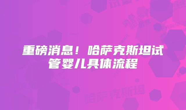重磅消息！哈萨克斯坦试管婴儿具体流程