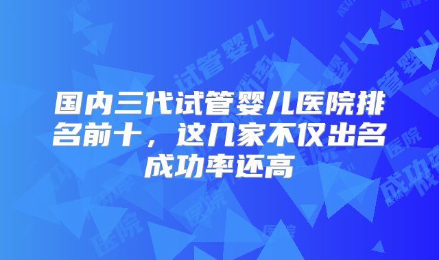 国内三代试管婴儿医院排名前十，这几家不仅出名成功率还高