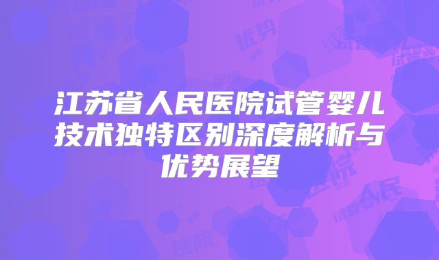 江苏省人民医院试管婴儿技术独特区别深度解析与优势展望