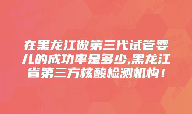 在黑龙江做第三代试管婴儿的成功率是多少,黑龙江省第三方核酸检测机构!