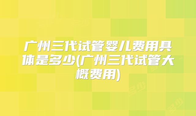 广州三代试管婴儿费用具体是多少(广州三代试管大概费用)