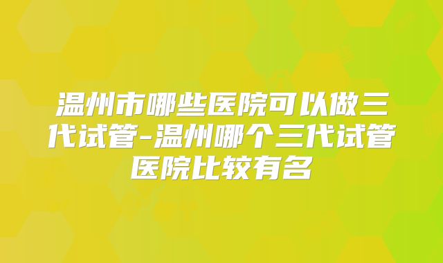 温州市哪些医院可以做三代试管-温州哪个三代试管医院比较有名