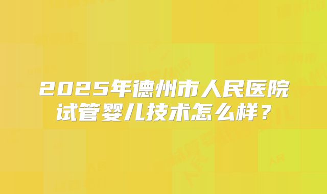 2025年德州市人民医院试管婴儿技术怎么样？