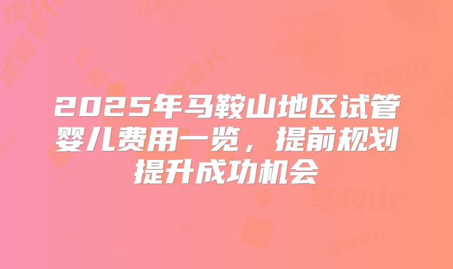 2025年马鞍山地区试管婴儿费用一览,提前规划提升成功机会