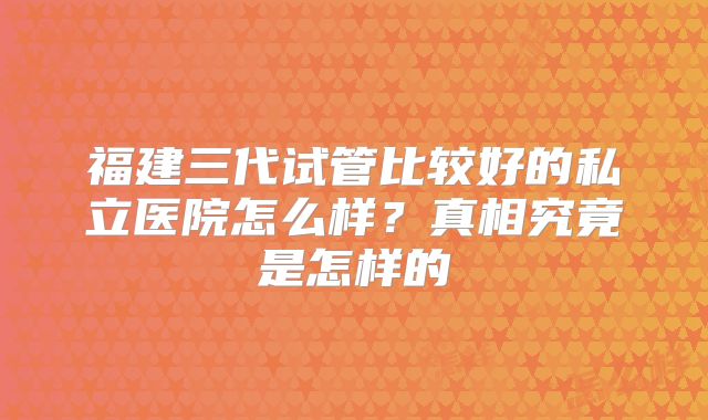 福建三代试管比较好的私立医院怎么样？真相究竟是怎样的
