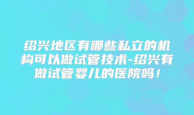 绍兴地区有哪些私立的机构可以做试管技术-绍兴有做试管婴儿的医院吗!