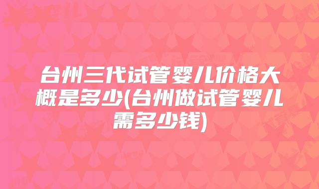 台州三代试管婴儿价格大概是多少(台州做试管婴儿需多少钱)