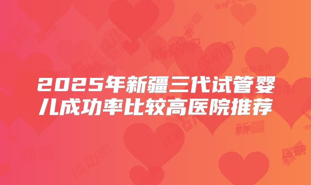 2025年新疆三代试管婴儿成功率比较高医院推荐