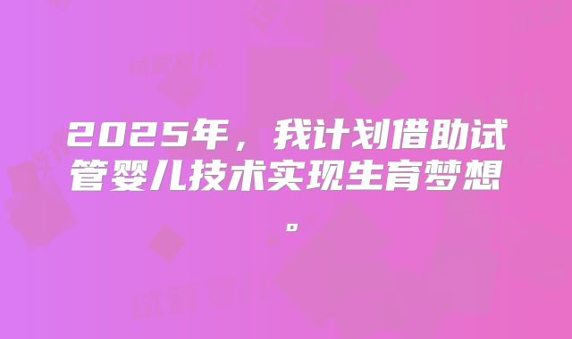2025年，我计划借助试管婴儿技术实现生育梦想。
