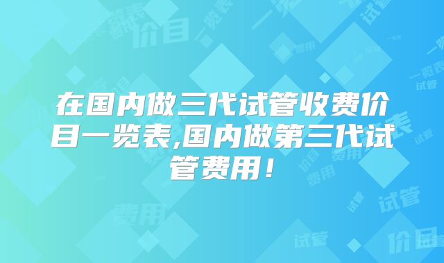 在国内做三代试管收费价目一览表,国内做第三代试管费用!