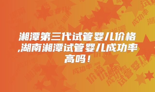 湘潭第三代试管婴儿价格,湖南湘潭试管婴儿成功率高吗!