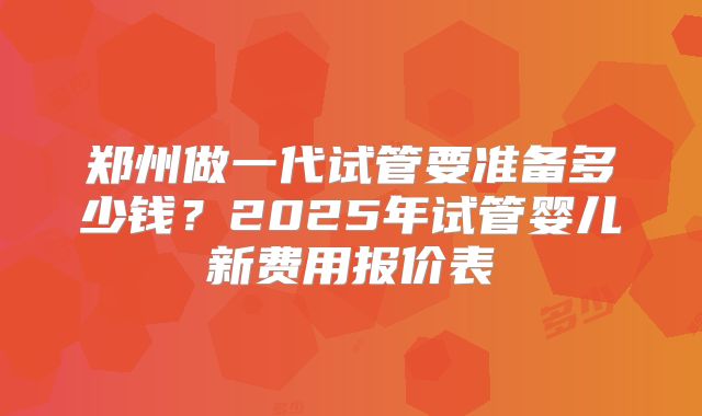 郑州做一代试管要准备多少钱?2025年试管婴儿新费用报价表