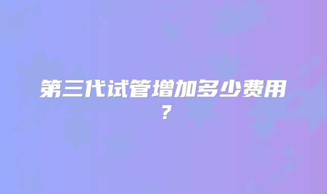 第三代试管增加多少费用?
