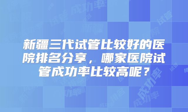 新疆三代试管比较好的医院排名分享,哪家医院试管成功率比较高呢?