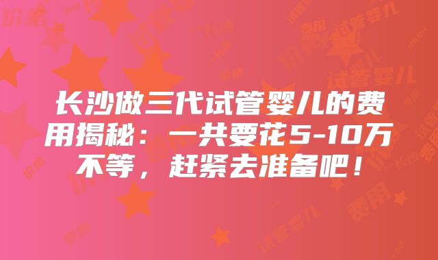 长沙做三代试管婴儿的费用揭秘：一共要花5-10万不等，赶紧去准备吧！