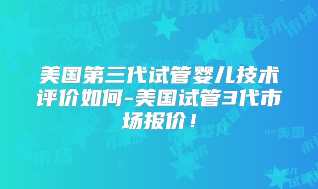美国第三代试管婴儿技术评价如何-美国试管3代市场报价!