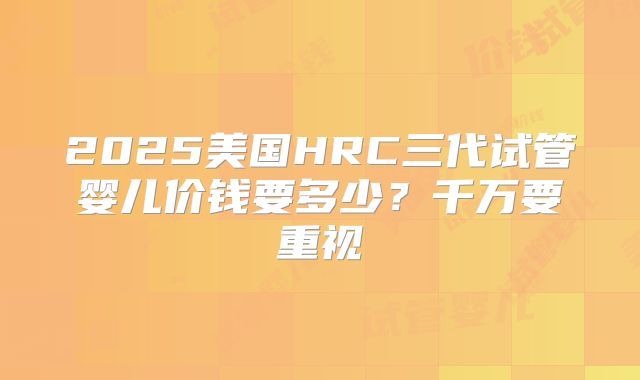 2025美国HRC三代试管婴儿价钱要多少?千万要重视