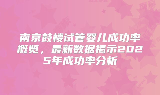 南京鼓楼试管婴儿成功率概览，最新数据揭示2025年成功率分析